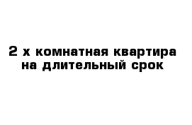 2-х комнатная квартира на длительный срок